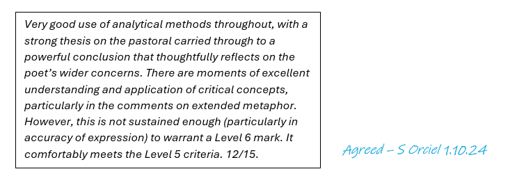 A white box with the following typed summative comment: ‘Very good use of analytical methods throughout, with a strong thesis on the pastoral carried through to a powerful conclusion that thoughtfully reflects on the poet’s wider concerns. There are moments of excellent understanding and application of critical concepts, particularly in the comments on extended metaphor. However, this is not sustained enough (particularly in accuracy of expression) to warrant a Level 6 mark. It comfortably meets the Level 5 criteria. 12/15.’. To the right, a handwritten comment in blue that says ‘Agreed - S Orciel 1.10.24’.